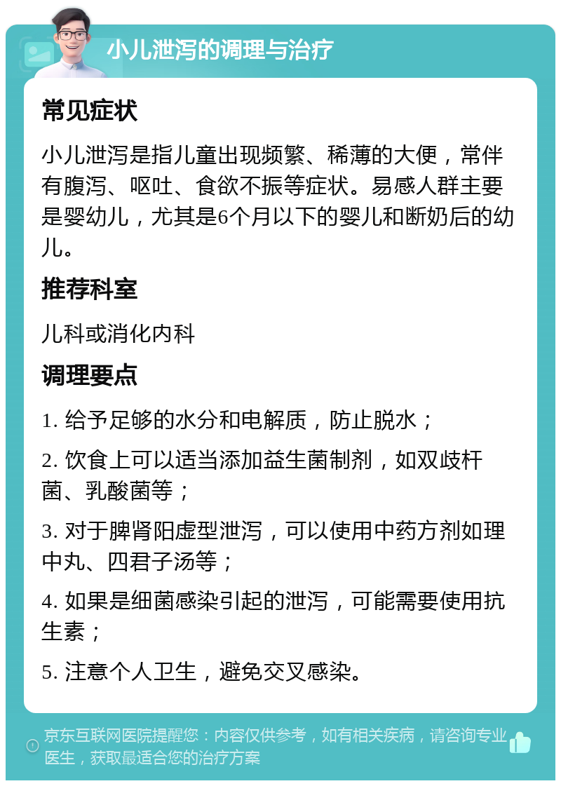 小儿泄泻的调理与治疗 常见症状 小儿泄泻是指儿童出现频繁、稀薄的大便，常伴有腹泻、呕吐、食欲不振等症状。易感人群主要是婴幼儿，尤其是6个月以下的婴儿和断奶后的幼儿。 推荐科室 儿科或消化内科 调理要点 1. 给予足够的水分和电解质，防止脱水； 2. 饮食上可以适当添加益生菌制剂，如双歧杆菌、乳酸菌等； 3. 对于脾肾阳虚型泄泻，可以使用中药方剂如理中丸、四君子汤等； 4. 如果是细菌感染引起的泄泻，可能需要使用抗生素； 5. 注意个人卫生，避免交叉感染。