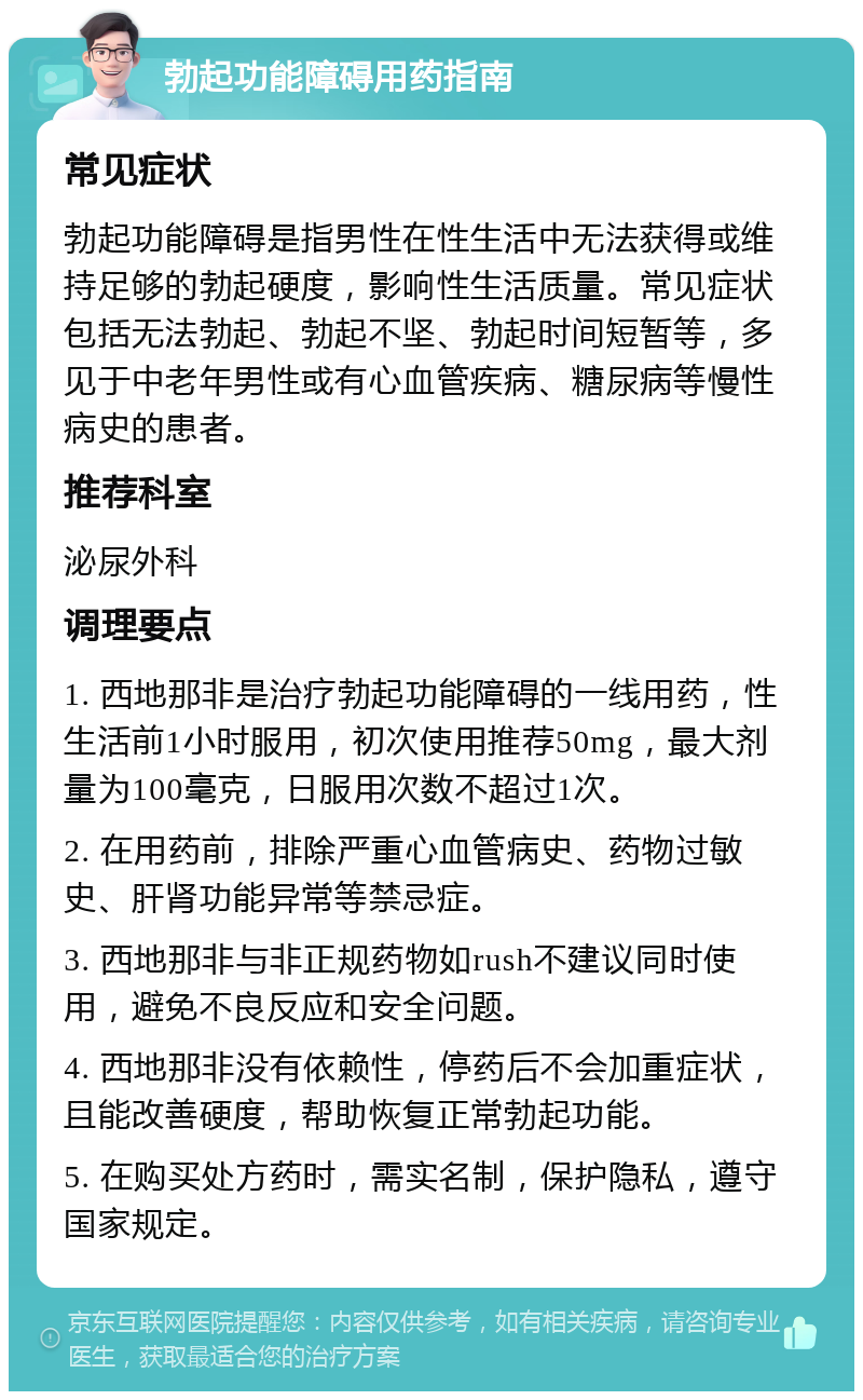 勃起功能障碍用药指南 常见症状 勃起功能障碍是指男性在性生活中无法获得或维持足够的勃起硬度，影响性生活质量。常见症状包括无法勃起、勃起不坚、勃起时间短暂等，多见于中老年男性或有心血管疾病、糖尿病等慢性病史的患者。 推荐科室 泌尿外科 调理要点 1. 西地那非是治疗勃起功能障碍的一线用药，性生活前1小时服用，初次使用推荐50mg，最大剂量为100毫克，日服用次数不超过1次。 2. 在用药前，排除严重心血管病史、药物过敏史、肝肾功能异常等禁忌症。 3. 西地那非与非正规药物如rush不建议同时使用，避免不良反应和安全问题。 4. 西地那非没有依赖性，停药后不会加重症状，且能改善硬度，帮助恢复正常勃起功能。 5. 在购买处方药时，需实名制，保护隐私，遵守国家规定。