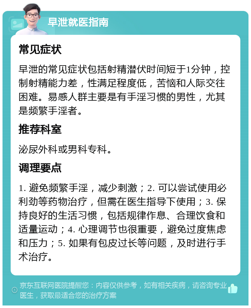 早泄就医指南 常见症状 早泄的常见症状包括射精潜伏时间短于1分钟，控制射精能力差，性满足程度低，苦恼和人际交往困难。易感人群主要是有手淫习惯的男性，尤其是频繁手淫者。 推荐科室 泌尿外科或男科专科。 调理要点 1. 避免频繁手淫，减少刺激；2. 可以尝试使用必利劲等药物治疗，但需在医生指导下使用；3. 保持良好的生活习惯，包括规律作息、合理饮食和适量运动；4. 心理调节也很重要，避免过度焦虑和压力；5. 如果有包皮过长等问题，及时进行手术治疗。