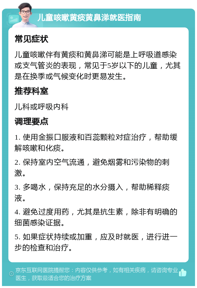 儿童咳嗽黄痰黄鼻涕就医指南 常见症状 儿童咳嗽伴有黄痰和黄鼻涕可能是上呼吸道感染或支气管炎的表现，常见于5岁以下的儿童，尤其是在换季或气候变化时更易发生。 推荐科室 儿科或呼吸内科 调理要点 1. 使用金振口服液和百蕊颗粒对症治疗，帮助缓解咳嗽和化痰。 2. 保持室内空气流通，避免烟雾和污染物的刺激。 3. 多喝水，保持充足的水分摄入，帮助稀释痰液。 4. 避免过度用药，尤其是抗生素，除非有明确的细菌感染证据。 5. 如果症状持续或加重，应及时就医，进行进一步的检查和治疗。