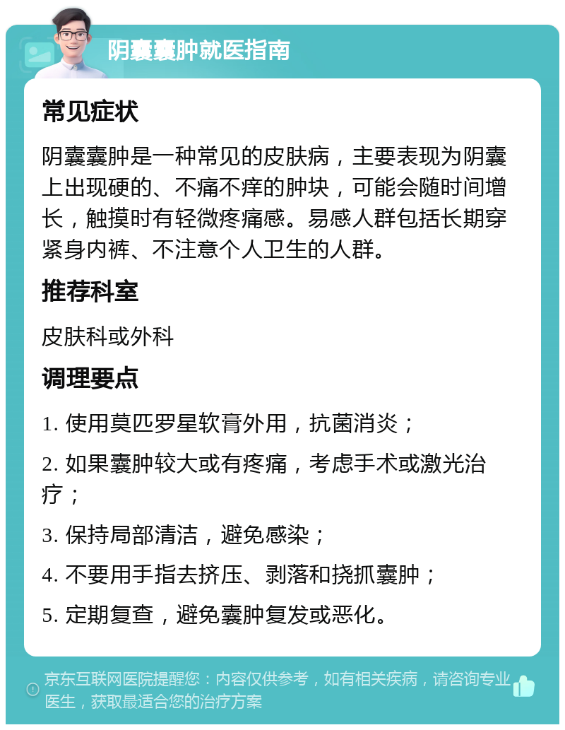 阴囊囊肿就医指南 常见症状 阴囊囊肿是一种常见的皮肤病，主要表现为阴囊上出现硬的、不痛不痒的肿块，可能会随时间增长，触摸时有轻微疼痛感。易感人群包括长期穿紧身内裤、不注意个人卫生的人群。 推荐科室 皮肤科或外科 调理要点 1. 使用莫匹罗星软膏外用，抗菌消炎； 2. 如果囊肿较大或有疼痛，考虑手术或激光治疗； 3. 保持局部清洁，避免感染； 4. 不要用手指去挤压、剥落和挠抓囊肿； 5. 定期复查，避免囊肿复发或恶化。