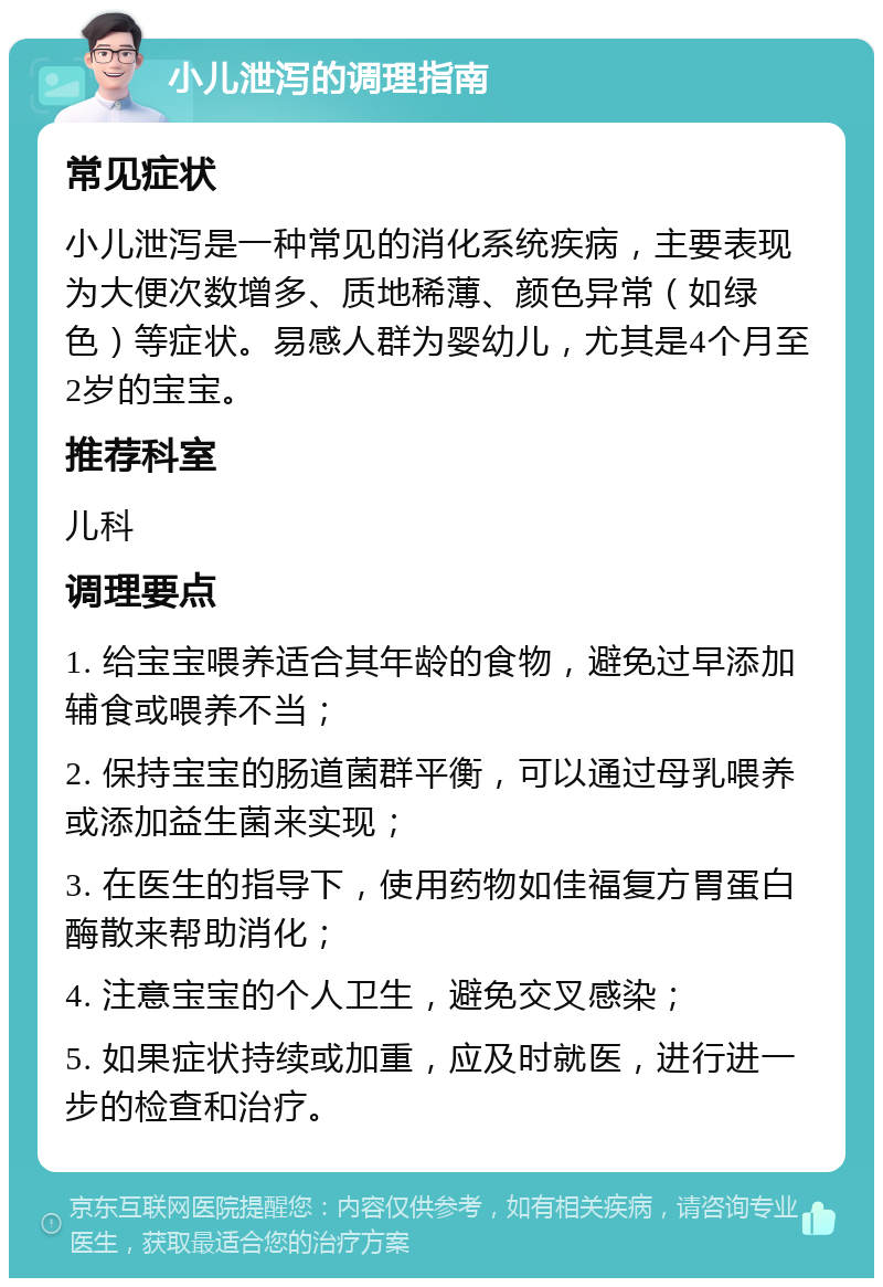 小儿泄泻的调理指南 常见症状 小儿泄泻是一种常见的消化系统疾病，主要表现为大便次数增多、质地稀薄、颜色异常（如绿色）等症状。易感人群为婴幼儿，尤其是4个月至2岁的宝宝。 推荐科室 儿科 调理要点 1. 给宝宝喂养适合其年龄的食物，避免过早添加辅食或喂养不当； 2. 保持宝宝的肠道菌群平衡，可以通过母乳喂养或添加益生菌来实现； 3. 在医生的指导下，使用药物如佳福复方胃蛋白酶散来帮助消化； 4. 注意宝宝的个人卫生，避免交叉感染； 5. 如果症状持续或加重，应及时就医，进行进一步的检查和治疗。