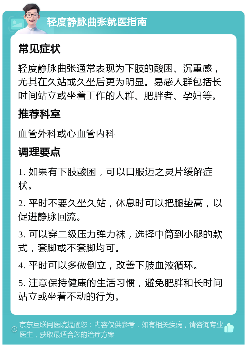 轻度静脉曲张就医指南 常见症状 轻度静脉曲张通常表现为下肢的酸困、沉重感，尤其在久站或久坐后更为明显。易感人群包括长时间站立或坐着工作的人群、肥胖者、孕妇等。 推荐科室 血管外科或心血管内科 调理要点 1. 如果有下肢酸困，可以口服迈之灵片缓解症状。 2. 平时不要久坐久站，休息时可以把腿垫高，以促进静脉回流。 3. 可以穿二级压力弹力袜，选择中筒到小腿的款式，套脚或不套脚均可。 4. 平时可以多做倒立，改善下肢血液循环。 5. 注意保持健康的生活习惯，避免肥胖和长时间站立或坐着不动的行为。