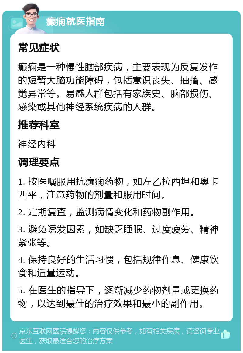 癫痫就医指南 常见症状 癫痫是一种慢性脑部疾病，主要表现为反复发作的短暂大脑功能障碍，包括意识丧失、抽搐、感觉异常等。易感人群包括有家族史、脑部损伤、感染或其他神经系统疾病的人群。 推荐科室 神经内科 调理要点 1. 按医嘱服用抗癫痫药物，如左乙拉西坦和奥卡西平，注意药物的剂量和服用时间。 2. 定期复查，监测病情变化和药物副作用。 3. 避免诱发因素，如缺乏睡眠、过度疲劳、精神紧张等。 4. 保持良好的生活习惯，包括规律作息、健康饮食和适量运动。 5. 在医生的指导下，逐渐减少药物剂量或更换药物，以达到最佳的治疗效果和最小的副作用。