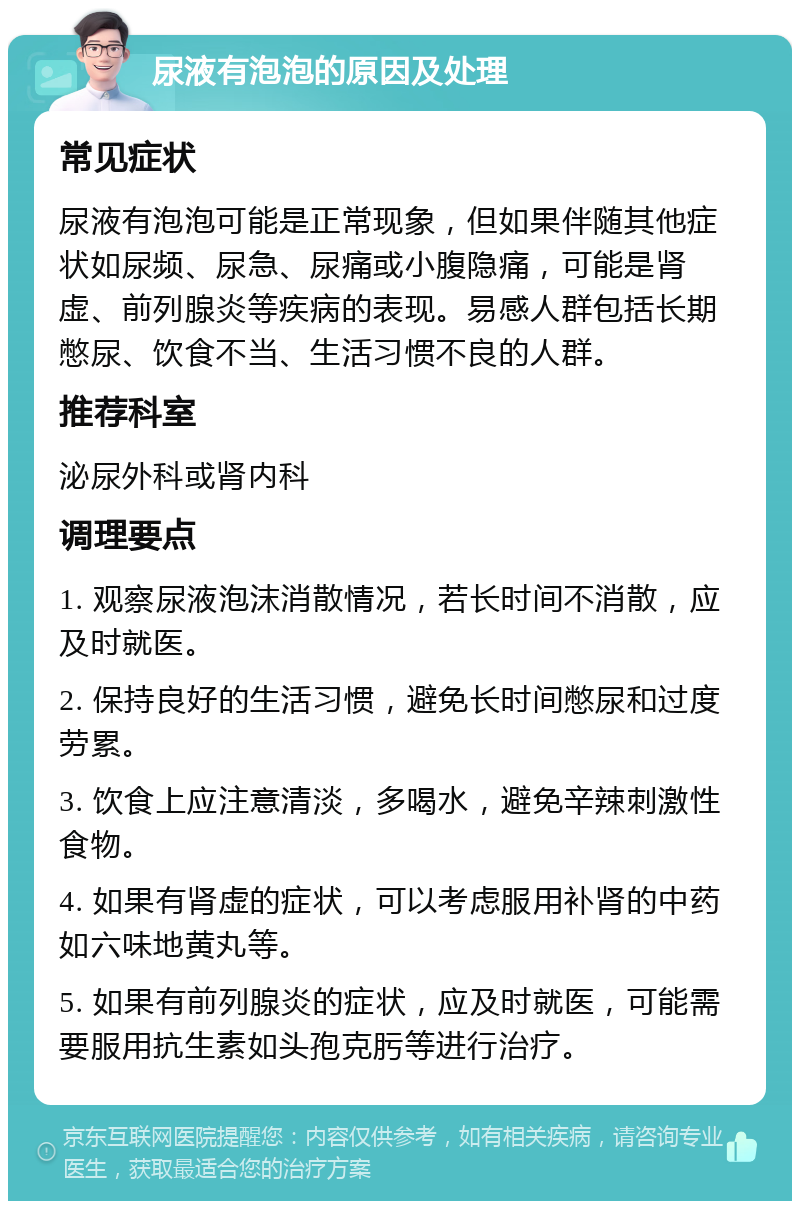 尿液有泡泡的原因及处理 常见症状 尿液有泡泡可能是正常现象，但如果伴随其他症状如尿频、尿急、尿痛或小腹隐痛，可能是肾虚、前列腺炎等疾病的表现。易感人群包括长期憋尿、饮食不当、生活习惯不良的人群。 推荐科室 泌尿外科或肾内科 调理要点 1. 观察尿液泡沫消散情况，若长时间不消散，应及时就医。 2. 保持良好的生活习惯，避免长时间憋尿和过度劳累。 3. 饮食上应注意清淡，多喝水，避免辛辣刺激性食物。 4. 如果有肾虚的症状，可以考虑服用补肾的中药如六味地黄丸等。 5. 如果有前列腺炎的症状，应及时就医，可能需要服用抗生素如头孢克肟等进行治疗。