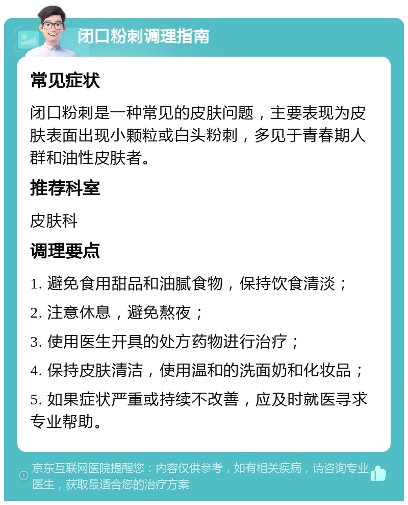 闭口粉刺调理指南 常见症状 闭口粉刺是一种常见的皮肤问题，主要表现为皮肤表面出现小颗粒或白头粉刺，多见于青春期人群和油性皮肤者。 推荐科室 皮肤科 调理要点 1. 避免食用甜品和油腻食物，保持饮食清淡； 2. 注意休息，避免熬夜； 3. 使用医生开具的处方药物进行治疗； 4. 保持皮肤清洁，使用温和的洗面奶和化妆品； 5. 如果症状严重或持续不改善，应及时就医寻求专业帮助。