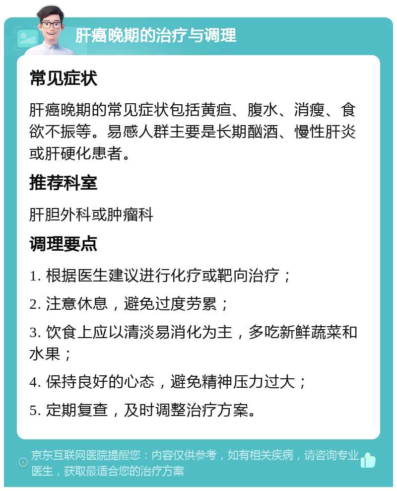 肝癌晚期的治疗与调理 常见症状 肝癌晚期的常见症状包括黄疸、腹水、消瘦、食欲不振等。易感人群主要是长期酗酒、慢性肝炎或肝硬化患者。 推荐科室 肝胆外科或肿瘤科 调理要点 1. 根据医生建议进行化疗或靶向治疗； 2. 注意休息，避免过度劳累； 3. 饮食上应以清淡易消化为主，多吃新鲜蔬菜和水果； 4. 保持良好的心态，避免精神压力过大； 5. 定期复查，及时调整治疗方案。