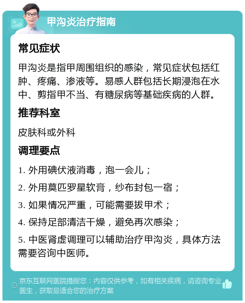 甲沟炎治疗指南 常见症状 甲沟炎是指甲周围组织的感染，常见症状包括红肿、疼痛、渗液等。易感人群包括长期浸泡在水中、剪指甲不当、有糖尿病等基础疾病的人群。 推荐科室 皮肤科或外科 调理要点 1. 外用碘伏液消毒，泡一会儿； 2. 外用莫匹罗星软膏，纱布封包一宿； 3. 如果情况严重，可能需要拔甲术； 4. 保持足部清洁干燥，避免再次感染； 5. 中医肾虚调理可以辅助治疗甲沟炎，具体方法需要咨询中医师。