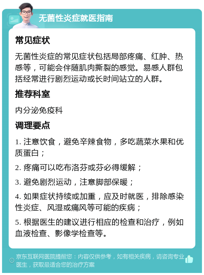 无菌性炎症就医指南 常见症状 无菌性炎症的常见症状包括局部疼痛、红肿、热感等，可能会伴随肌肉撕裂的感觉。易感人群包括经常进行剧烈运动或长时间站立的人群。 推荐科室 内分泌免疫科 调理要点 1. 注意饮食，避免辛辣食物，多吃蔬菜水果和优质蛋白； 2. 疼痛可以吃布洛芬或芬必得缓解； 3. 避免剧烈运动，注意脚部保暖； 4. 如果症状持续或加重，应及时就医，排除感染性炎症、风湿或痛风等可能的疾病； 5. 根据医生的建议进行相应的检查和治疗，例如血液检查、影像学检查等。