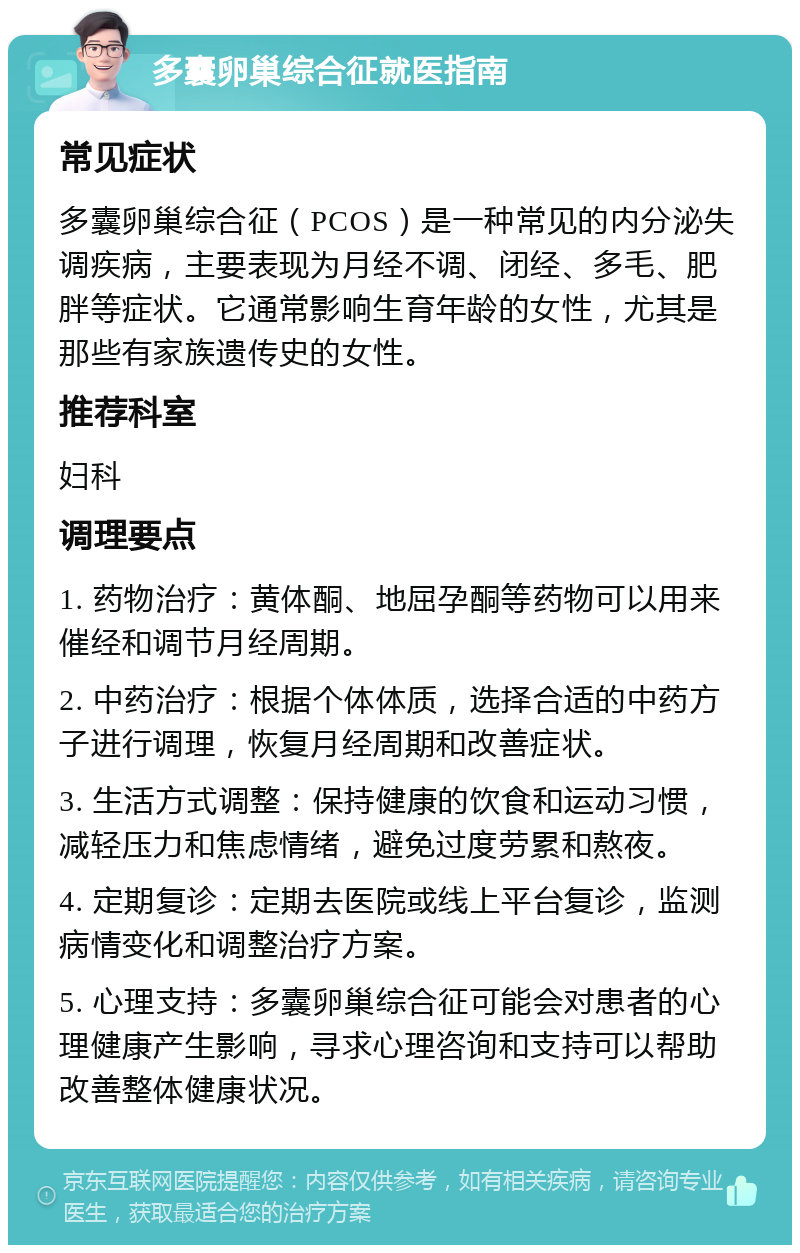 多囊卵巢综合征就医指南 常见症状 多囊卵巢综合征（PCOS）是一种常见的内分泌失调疾病，主要表现为月经不调、闭经、多毛、肥胖等症状。它通常影响生育年龄的女性，尤其是那些有家族遗传史的女性。 推荐科室 妇科 调理要点 1. 药物治疗：黄体酮、地屈孕酮等药物可以用来催经和调节月经周期。 2. 中药治疗：根据个体体质，选择合适的中药方子进行调理，恢复月经周期和改善症状。 3. 生活方式调整：保持健康的饮食和运动习惯，减轻压力和焦虑情绪，避免过度劳累和熬夜。 4. 定期复诊：定期去医院或线上平台复诊，监测病情变化和调整治疗方案。 5. 心理支持：多囊卵巢综合征可能会对患者的心理健康产生影响，寻求心理咨询和支持可以帮助改善整体健康状况。