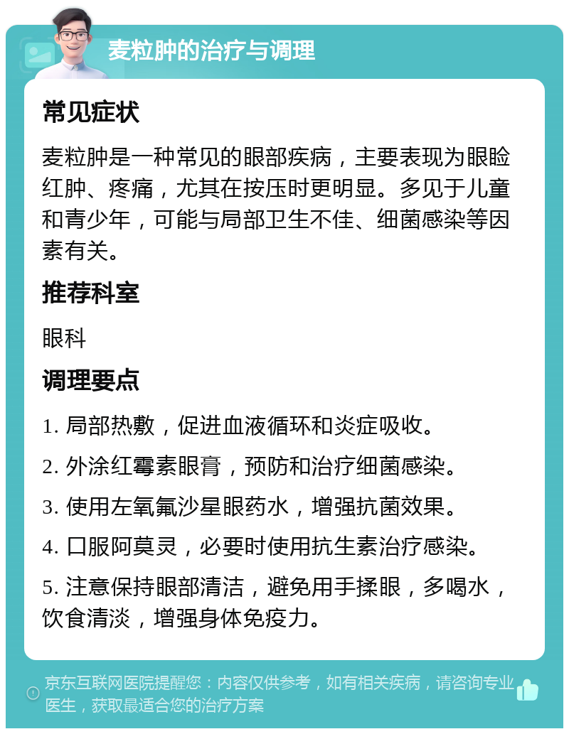 麦粒肿的治疗与调理 常见症状 麦粒肿是一种常见的眼部疾病，主要表现为眼睑红肿、疼痛，尤其在按压时更明显。多见于儿童和青少年，可能与局部卫生不佳、细菌感染等因素有关。 推荐科室 眼科 调理要点 1. 局部热敷，促进血液循环和炎症吸收。 2. 外涂红霉素眼膏，预防和治疗细菌感染。 3. 使用左氧氟沙星眼药水，增强抗菌效果。 4. 口服阿莫灵，必要时使用抗生素治疗感染。 5. 注意保持眼部清洁，避免用手揉眼，多喝水，饮食清淡，增强身体免疫力。