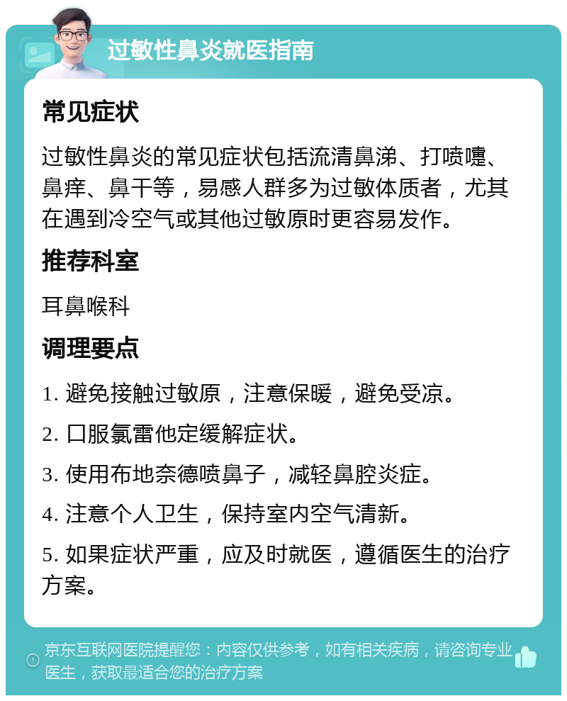 过敏性鼻炎就医指南 常见症状 过敏性鼻炎的常见症状包括流清鼻涕、打喷嚏、鼻痒、鼻干等，易感人群多为过敏体质者，尤其在遇到冷空气或其他过敏原时更容易发作。 推荐科室 耳鼻喉科 调理要点 1. 避免接触过敏原，注意保暖，避免受凉。 2. 口服氯雷他定缓解症状。 3. 使用布地奈德喷鼻子，减轻鼻腔炎症。 4. 注意个人卫生，保持室内空气清新。 5. 如果症状严重，应及时就医，遵循医生的治疗方案。