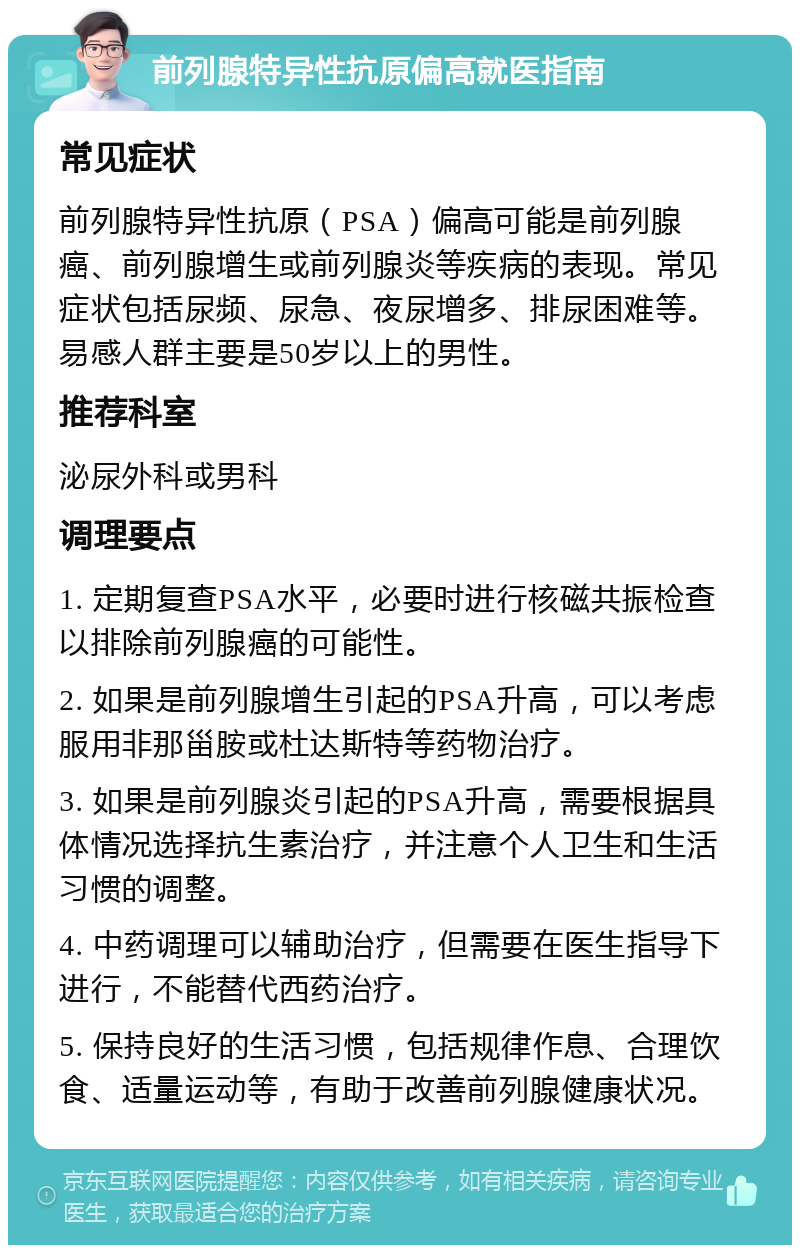 前列腺特异性抗原偏高就医指南 常见症状 前列腺特异性抗原（PSA）偏高可能是前列腺癌、前列腺增生或前列腺炎等疾病的表现。常见症状包括尿频、尿急、夜尿增多、排尿困难等。易感人群主要是50岁以上的男性。 推荐科室 泌尿外科或男科 调理要点 1. 定期复查PSA水平，必要时进行核磁共振检查以排除前列腺癌的可能性。 2. 如果是前列腺增生引起的PSA升高，可以考虑服用非那甾胺或杜达斯特等药物治疗。 3. 如果是前列腺炎引起的PSA升高，需要根据具体情况选择抗生素治疗，并注意个人卫生和生活习惯的调整。 4. 中药调理可以辅助治疗，但需要在医生指导下进行，不能替代西药治疗。 5. 保持良好的生活习惯，包括规律作息、合理饮食、适量运动等，有助于改善前列腺健康状况。