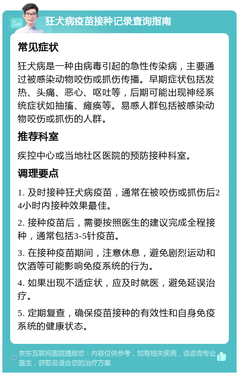 狂犬病疫苗接种记录查询指南 常见症状 狂犬病是一种由病毒引起的急性传染病，主要通过被感染动物咬伤或抓伤传播。早期症状包括发热、头痛、恶心、呕吐等，后期可能出现神经系统症状如抽搐、瘫痪等。易感人群包括被感染动物咬伤或抓伤的人群。 推荐科室 疾控中心或当地社区医院的预防接种科室。 调理要点 1. 及时接种狂犬病疫苗，通常在被咬伤或抓伤后24小时内接种效果最佳。 2. 接种疫苗后，需要按照医生的建议完成全程接种，通常包括3-5针疫苗。 3. 在接种疫苗期间，注意休息，避免剧烈运动和饮酒等可能影响免疫系统的行为。 4. 如果出现不适症状，应及时就医，避免延误治疗。 5. 定期复查，确保疫苗接种的有效性和自身免疫系统的健康状态。