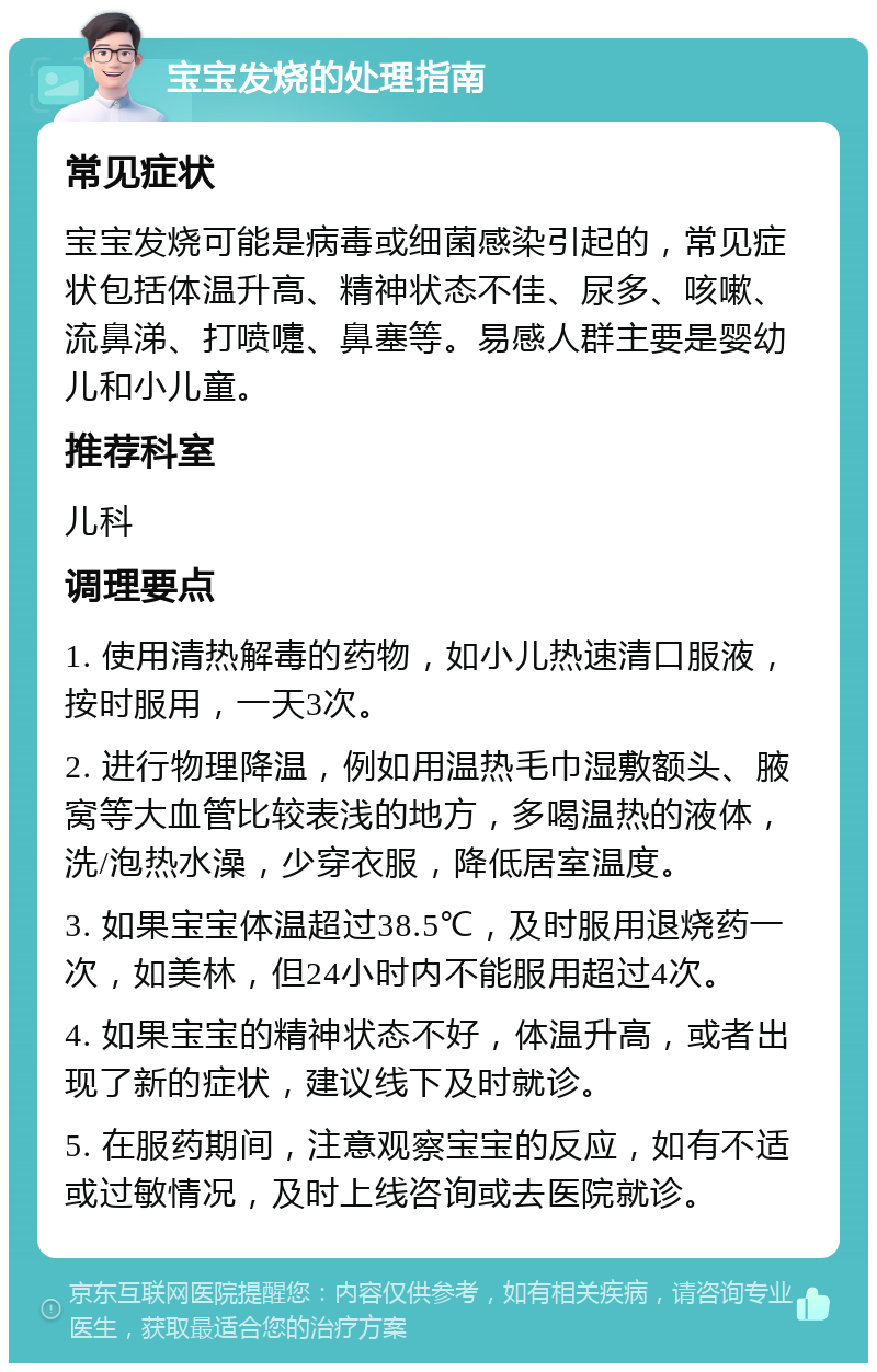 宝宝发烧的处理指南 常见症状 宝宝发烧可能是病毒或细菌感染引起的，常见症状包括体温升高、精神状态不佳、尿多、咳嗽、流鼻涕、打喷嚏、鼻塞等。易感人群主要是婴幼儿和小儿童。 推荐科室 儿科 调理要点 1. 使用清热解毒的药物，如小儿热速清口服液，按时服用，一天3次。 2. 进行物理降温，例如用温热毛巾湿敷额头、腋窝等大血管比较表浅的地方，多喝温热的液体，洗/泡热水澡，少穿衣服，降低居室温度。 3. 如果宝宝体温超过38.5℃，及时服用退烧药一次，如美林，但24小时内不能服用超过4次。 4. 如果宝宝的精神状态不好，体温升高，或者出现了新的症状，建议线下及时就诊。 5. 在服药期间，注意观察宝宝的反应，如有不适或过敏情况，及时上线咨询或去医院就诊。