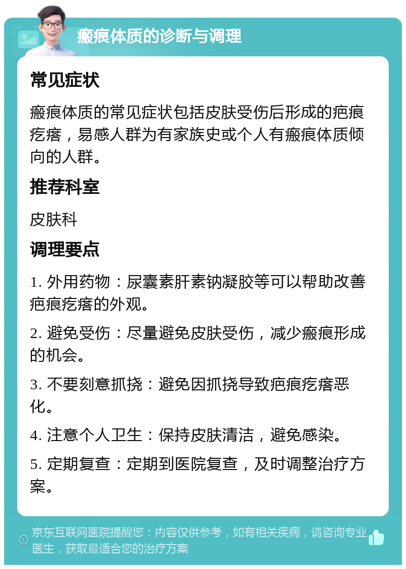 瘢痕体质的诊断与调理 常见症状 瘢痕体质的常见症状包括皮肤受伤后形成的疤痕疙瘩，易感人群为有家族史或个人有瘢痕体质倾向的人群。 推荐科室 皮肤科 调理要点 1. 外用药物：尿囊素肝素钠凝胶等可以帮助改善疤痕疙瘩的外观。 2. 避免受伤：尽量避免皮肤受伤，减少瘢痕形成的机会。 3. 不要刻意抓挠：避免因抓挠导致疤痕疙瘩恶化。 4. 注意个人卫生：保持皮肤清洁，避免感染。 5. 定期复查：定期到医院复查，及时调整治疗方案。