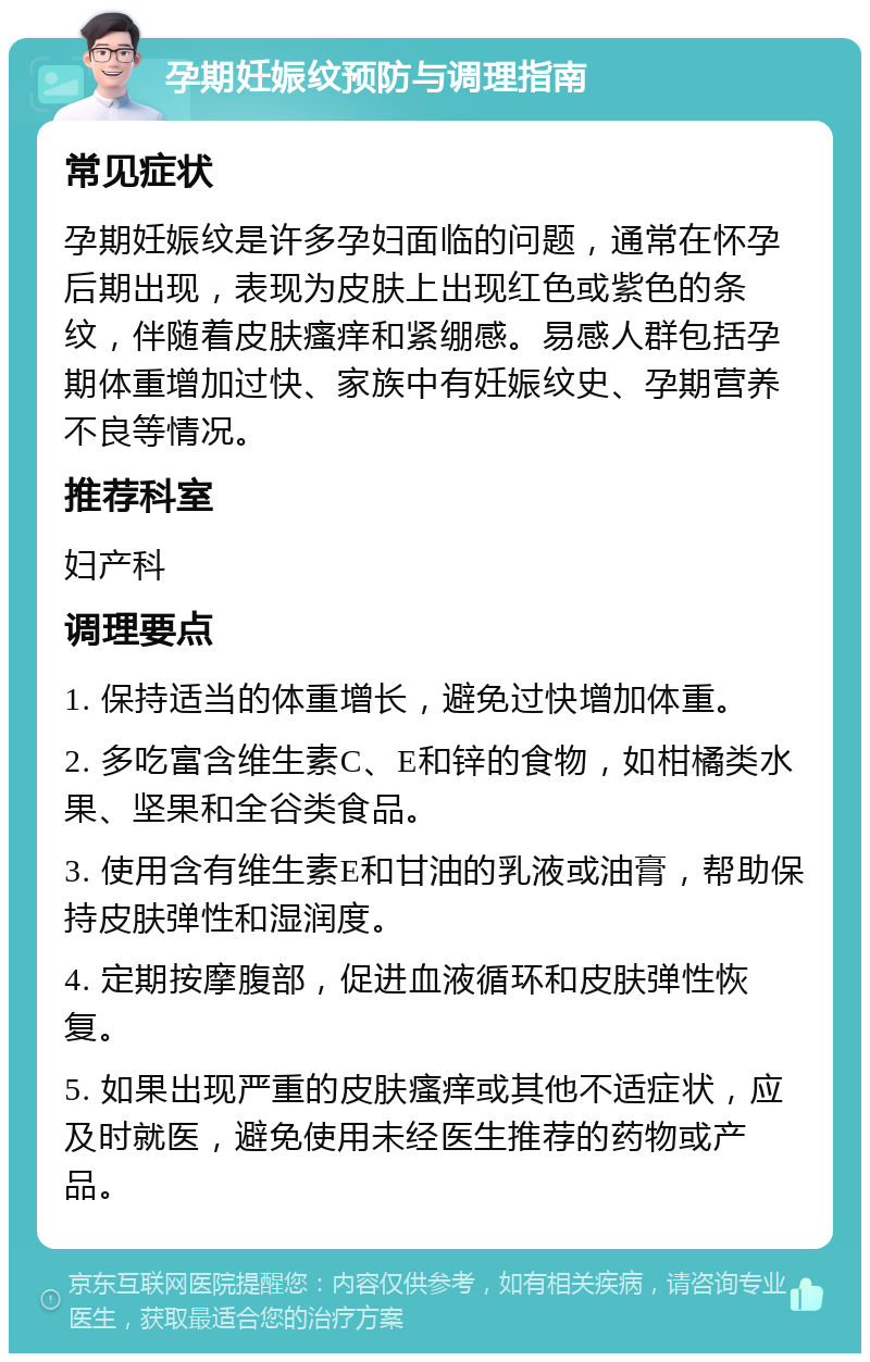 孕期妊娠纹预防与调理指南 常见症状 孕期妊娠纹是许多孕妇面临的问题，通常在怀孕后期出现，表现为皮肤上出现红色或紫色的条纹，伴随着皮肤瘙痒和紧绷感。易感人群包括孕期体重增加过快、家族中有妊娠纹史、孕期营养不良等情况。 推荐科室 妇产科 调理要点 1. 保持适当的体重增长，避免过快增加体重。 2. 多吃富含维生素C、E和锌的食物，如柑橘类水果、坚果和全谷类食品。 3. 使用含有维生素E和甘油的乳液或油膏，帮助保持皮肤弹性和湿润度。 4. 定期按摩腹部，促进血液循环和皮肤弹性恢复。 5. 如果出现严重的皮肤瘙痒或其他不适症状，应及时就医，避免使用未经医生推荐的药物或产品。