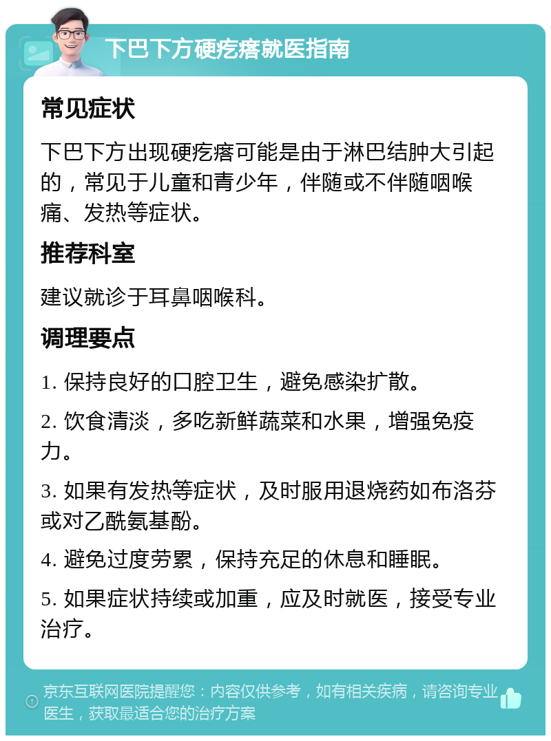 下巴下方硬疙瘩就医指南 常见症状 下巴下方出现硬疙瘩可能是由于淋巴结肿大引起的，常见于儿童和青少年，伴随或不伴随咽喉痛、发热等症状。 推荐科室 建议就诊于耳鼻咽喉科。 调理要点 1. 保持良好的口腔卫生，避免感染扩散。 2. 饮食清淡，多吃新鲜蔬菜和水果，增强免疫力。 3. 如果有发热等症状，及时服用退烧药如布洛芬或对乙酰氨基酚。 4. 避免过度劳累，保持充足的休息和睡眠。 5. 如果症状持续或加重，应及时就医，接受专业治疗。