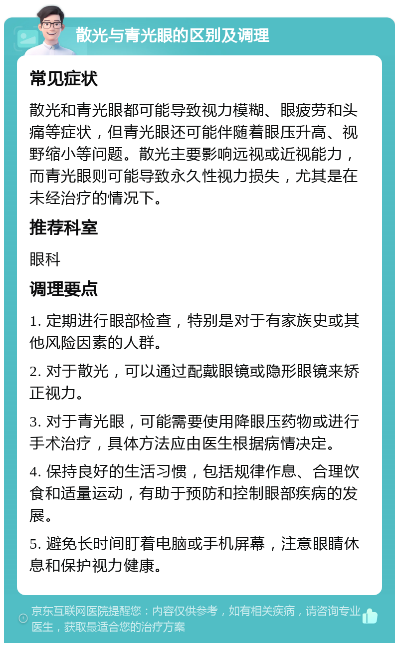 散光与青光眼的区别及调理 常见症状 散光和青光眼都可能导致视力模糊、眼疲劳和头痛等症状，但青光眼还可能伴随着眼压升高、视野缩小等问题。散光主要影响远视或近视能力，而青光眼则可能导致永久性视力损失，尤其是在未经治疗的情况下。 推荐科室 眼科 调理要点 1. 定期进行眼部检查，特别是对于有家族史或其他风险因素的人群。 2. 对于散光，可以通过配戴眼镜或隐形眼镜来矫正视力。 3. 对于青光眼，可能需要使用降眼压药物或进行手术治疗，具体方法应由医生根据病情决定。 4. 保持良好的生活习惯，包括规律作息、合理饮食和适量运动，有助于预防和控制眼部疾病的发展。 5. 避免长时间盯着电脑或手机屏幕，注意眼睛休息和保护视力健康。