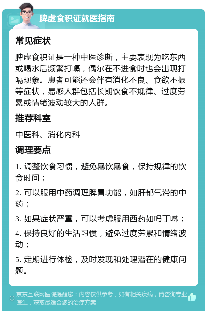 脾虚食积证就医指南 常见症状 脾虚食积证是一种中医诊断，主要表现为吃东西或喝水后频繁打嗝，偶尔在不进食时也会出现打嗝现象。患者可能还会伴有消化不良、食欲不振等症状，易感人群包括长期饮食不规律、过度劳累或情绪波动较大的人群。 推荐科室 中医科、消化内科 调理要点 1. 调整饮食习惯，避免暴饮暴食，保持规律的饮食时间； 2. 可以服用中药调理脾胃功能，如肝郁气滞的中药； 3. 如果症状严重，可以考虑服用西药如吗丁啉； 4. 保持良好的生活习惯，避免过度劳累和情绪波动； 5. 定期进行体检，及时发现和处理潜在的健康问题。