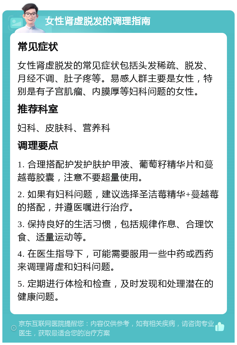 女性肾虚脱发的调理指南 常见症状 女性肾虚脱发的常见症状包括头发稀疏、脱发、月经不调、肚子疼等。易感人群主要是女性，特别是有子宫肌瘤、内膜厚等妇科问题的女性。 推荐科室 妇科、皮肤科、营养科 调理要点 1. 合理搭配护发护肤护甲液、葡萄籽精华片和蔓越莓胶囊，注意不要超量使用。 2. 如果有妇科问题，建议选择圣洁莓精华+蔓越莓的搭配，并遵医嘱进行治疗。 3. 保持良好的生活习惯，包括规律作息、合理饮食、适量运动等。 4. 在医生指导下，可能需要服用一些中药或西药来调理肾虚和妇科问题。 5. 定期进行体检和检查，及时发现和处理潜在的健康问题。