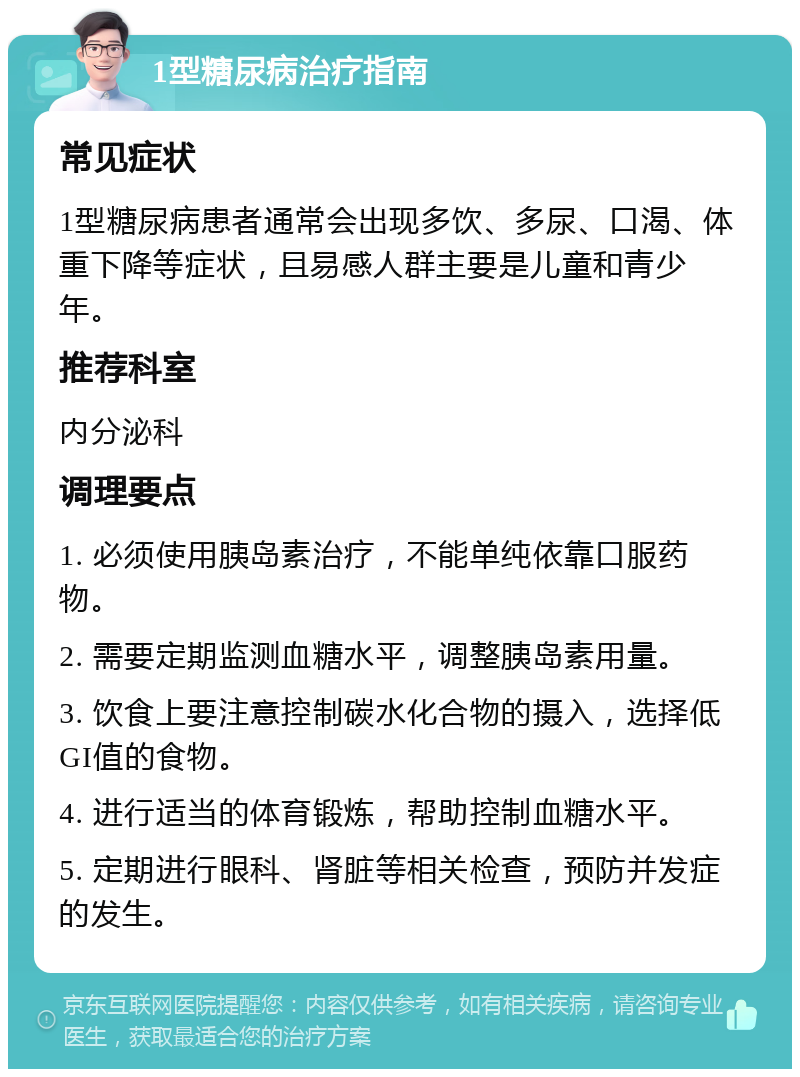 1型糖尿病治疗指南 常见症状 1型糖尿病患者通常会出现多饮、多尿、口渴、体重下降等症状，且易感人群主要是儿童和青少年。 推荐科室 内分泌科 调理要点 1. 必须使用胰岛素治疗，不能单纯依靠口服药物。 2. 需要定期监测血糖水平，调整胰岛素用量。 3. 饮食上要注意控制碳水化合物的摄入，选择低GI值的食物。 4. 进行适当的体育锻炼，帮助控制血糖水平。 5. 定期进行眼科、肾脏等相关检查，预防并发症的发生。