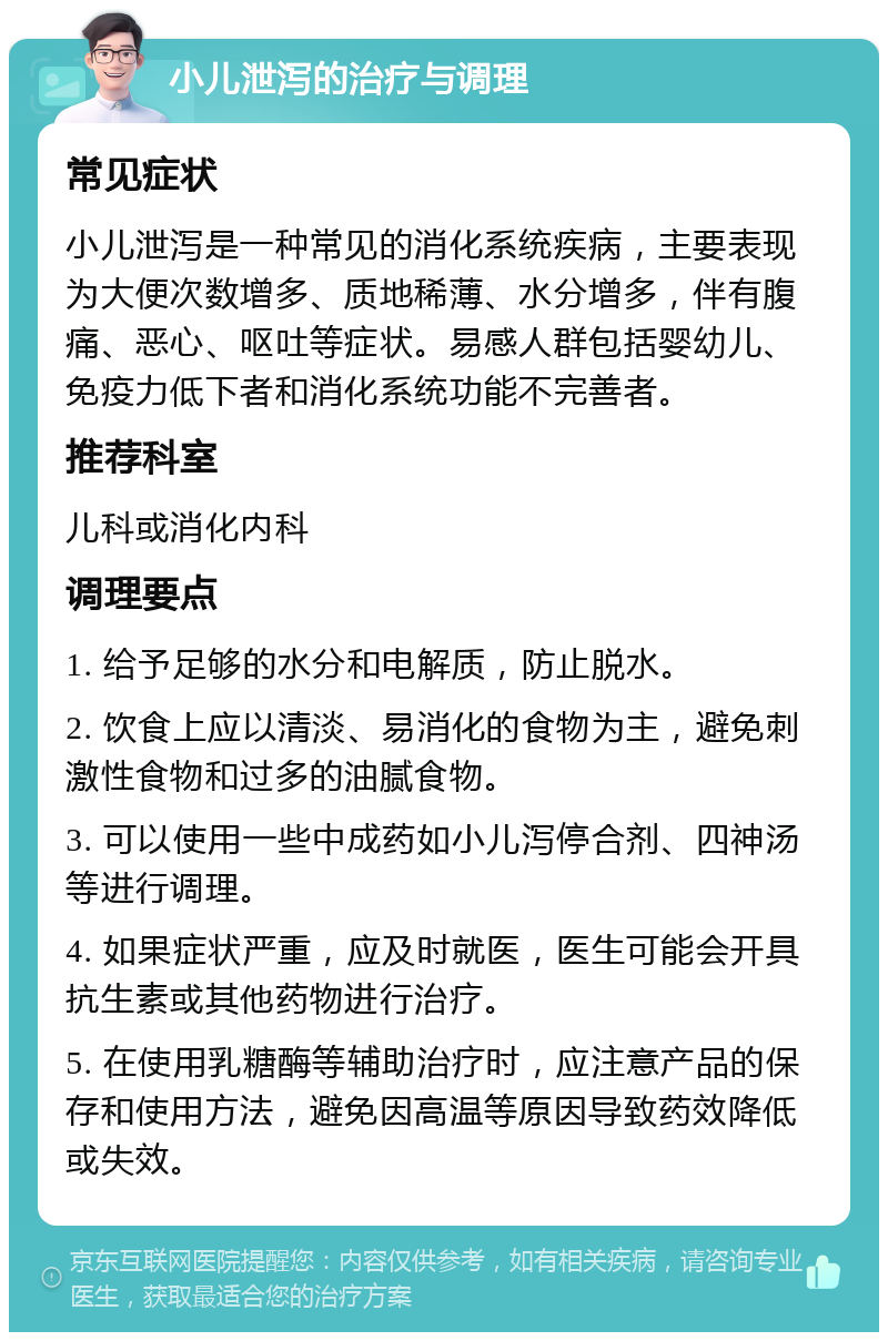 小儿泄泻的治疗与调理 常见症状 小儿泄泻是一种常见的消化系统疾病，主要表现为大便次数增多、质地稀薄、水分增多，伴有腹痛、恶心、呕吐等症状。易感人群包括婴幼儿、免疫力低下者和消化系统功能不完善者。 推荐科室 儿科或消化内科 调理要点 1. 给予足够的水分和电解质，防止脱水。 2. 饮食上应以清淡、易消化的食物为主，避免刺激性食物和过多的油腻食物。 3. 可以使用一些中成药如小儿泻停合剂、四神汤等进行调理。 4. 如果症状严重，应及时就医，医生可能会开具抗生素或其他药物进行治疗。 5. 在使用乳糖酶等辅助治疗时，应注意产品的保存和使用方法，避免因高温等原因导致药效降低或失效。