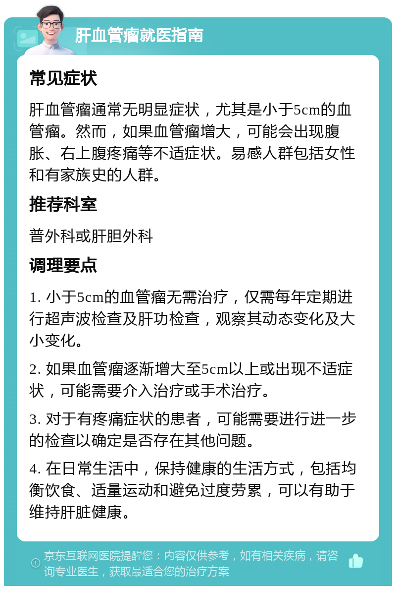 肝血管瘤就医指南 常见症状 肝血管瘤通常无明显症状，尤其是小于5cm的血管瘤。然而，如果血管瘤增大，可能会出现腹胀、右上腹疼痛等不适症状。易感人群包括女性和有家族史的人群。 推荐科室 普外科或肝胆外科 调理要点 1. 小于5cm的血管瘤无需治疗，仅需每年定期进行超声波检查及肝功检查，观察其动态变化及大小变化。 2. 如果血管瘤逐渐增大至5cm以上或出现不适症状，可能需要介入治疗或手术治疗。 3. 对于有疼痛症状的患者，可能需要进行进一步的检查以确定是否存在其他问题。 4. 在日常生活中，保持健康的生活方式，包括均衡饮食、适量运动和避免过度劳累，可以有助于维持肝脏健康。