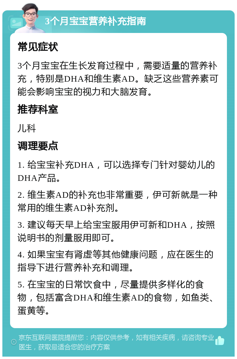 3个月宝宝营养补充指南 常见症状 3个月宝宝在生长发育过程中，需要适量的营养补充，特别是DHA和维生素AD。缺乏这些营养素可能会影响宝宝的视力和大脑发育。 推荐科室 儿科 调理要点 1. 给宝宝补充DHA，可以选择专门针对婴幼儿的DHA产品。 2. 维生素AD的补充也非常重要，伊可新就是一种常用的维生素AD补充剂。 3. 建议每天早上给宝宝服用伊可新和DHA，按照说明书的剂量服用即可。 4. 如果宝宝有肾虚等其他健康问题，应在医生的指导下进行营养补充和调理。 5. 在宝宝的日常饮食中，尽量提供多样化的食物，包括富含DHA和维生素AD的食物，如鱼类、蛋黄等。