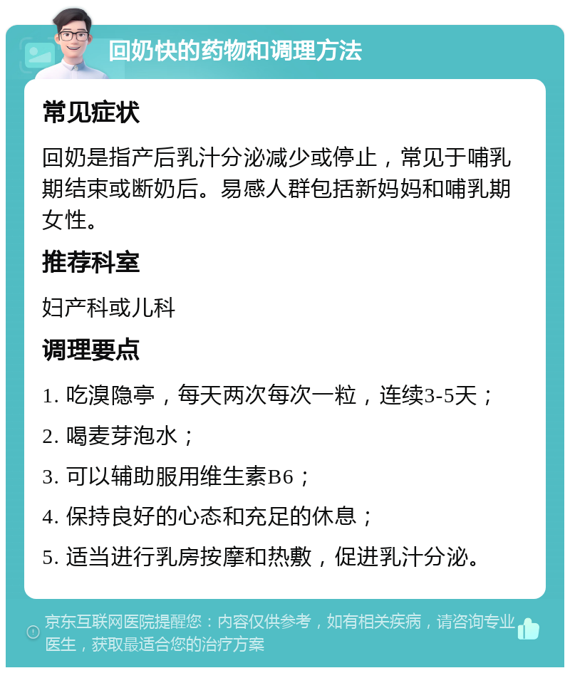 回奶快的药物和调理方法 常见症状 回奶是指产后乳汁分泌减少或停止，常见于哺乳期结束或断奶后。易感人群包括新妈妈和哺乳期女性。 推荐科室 妇产科或儿科 调理要点 1. 吃溴隐亭，每天两次每次一粒，连续3-5天； 2. 喝麦芽泡水； 3. 可以辅助服用维生素B6； 4. 保持良好的心态和充足的休息； 5. 适当进行乳房按摩和热敷，促进乳汁分泌。