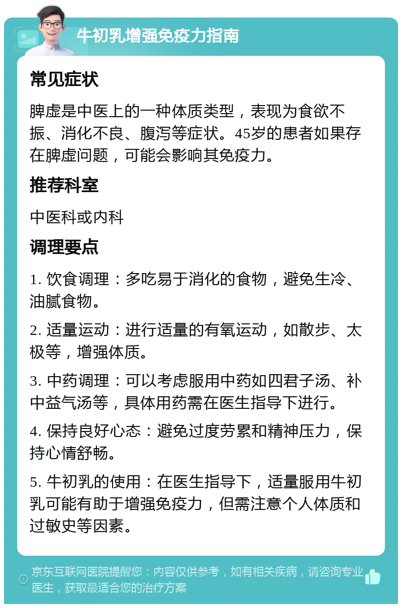 牛初乳增强免疫力指南 常见症状 脾虚是中医上的一种体质类型，表现为食欲不振、消化不良、腹泻等症状。45岁的患者如果存在脾虚问题，可能会影响其免疫力。 推荐科室 中医科或内科 调理要点 1. 饮食调理：多吃易于消化的食物，避免生冷、油腻食物。 2. 适量运动：进行适量的有氧运动，如散步、太极等，增强体质。 3. 中药调理：可以考虑服用中药如四君子汤、补中益气汤等，具体用药需在医生指导下进行。 4. 保持良好心态：避免过度劳累和精神压力，保持心情舒畅。 5. 牛初乳的使用：在医生指导下，适量服用牛初乳可能有助于增强免疫力，但需注意个人体质和过敏史等因素。