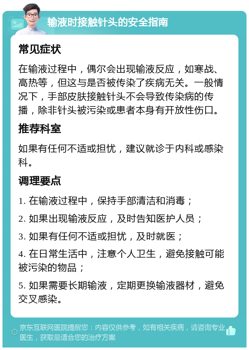 输液时接触针头的安全指南 常见症状 在输液过程中，偶尔会出现输液反应，如寒战、高热等，但这与是否被传染了疾病无关。一般情况下，手部皮肤接触针头不会导致传染病的传播，除非针头被污染或患者本身有开放性伤口。 推荐科室 如果有任何不适或担忧，建议就诊于内科或感染科。 调理要点 1. 在输液过程中，保持手部清洁和消毒； 2. 如果出现输液反应，及时告知医护人员； 3. 如果有任何不适或担忧，及时就医； 4. 在日常生活中，注意个人卫生，避免接触可能被污染的物品； 5. 如果需要长期输液，定期更换输液器材，避免交叉感染。