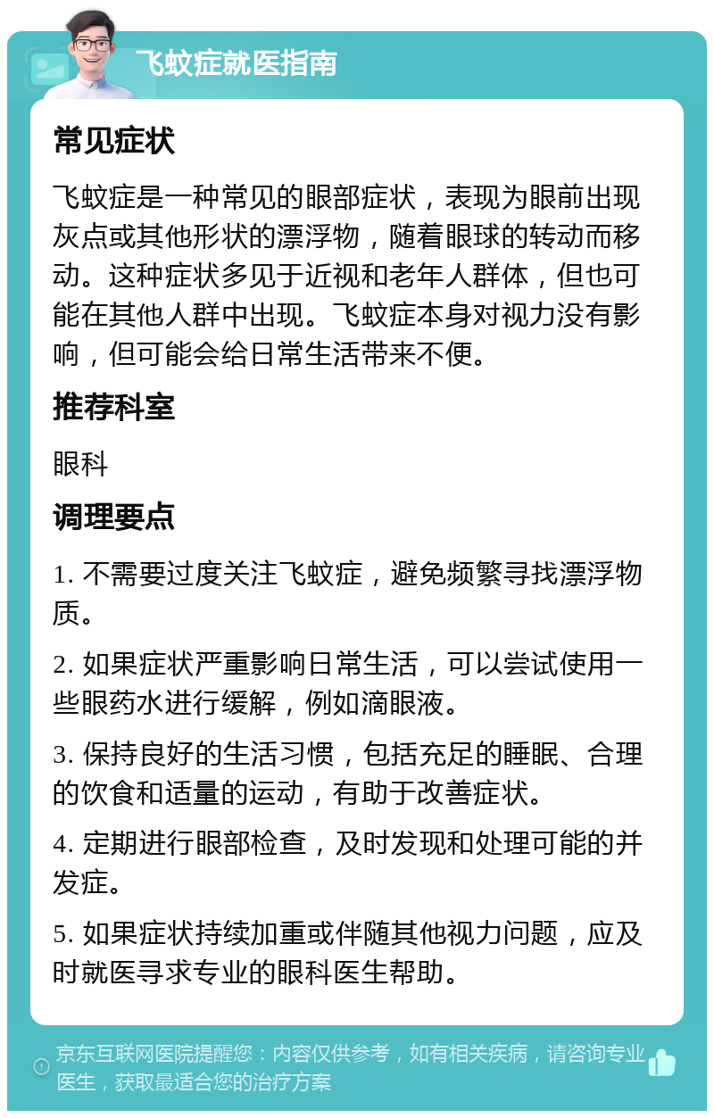 飞蚊症就医指南 常见症状 飞蚊症是一种常见的眼部症状，表现为眼前出现灰点或其他形状的漂浮物，随着眼球的转动而移动。这种症状多见于近视和老年人群体，但也可能在其他人群中出现。飞蚊症本身对视力没有影响，但可能会给日常生活带来不便。 推荐科室 眼科 调理要点 1. 不需要过度关注飞蚊症，避免频繁寻找漂浮物质。 2. 如果症状严重影响日常生活，可以尝试使用一些眼药水进行缓解，例如滴眼液。 3. 保持良好的生活习惯，包括充足的睡眠、合理的饮食和适量的运动，有助于改善症状。 4. 定期进行眼部检查，及时发现和处理可能的并发症。 5. 如果症状持续加重或伴随其他视力问题，应及时就医寻求专业的眼科医生帮助。