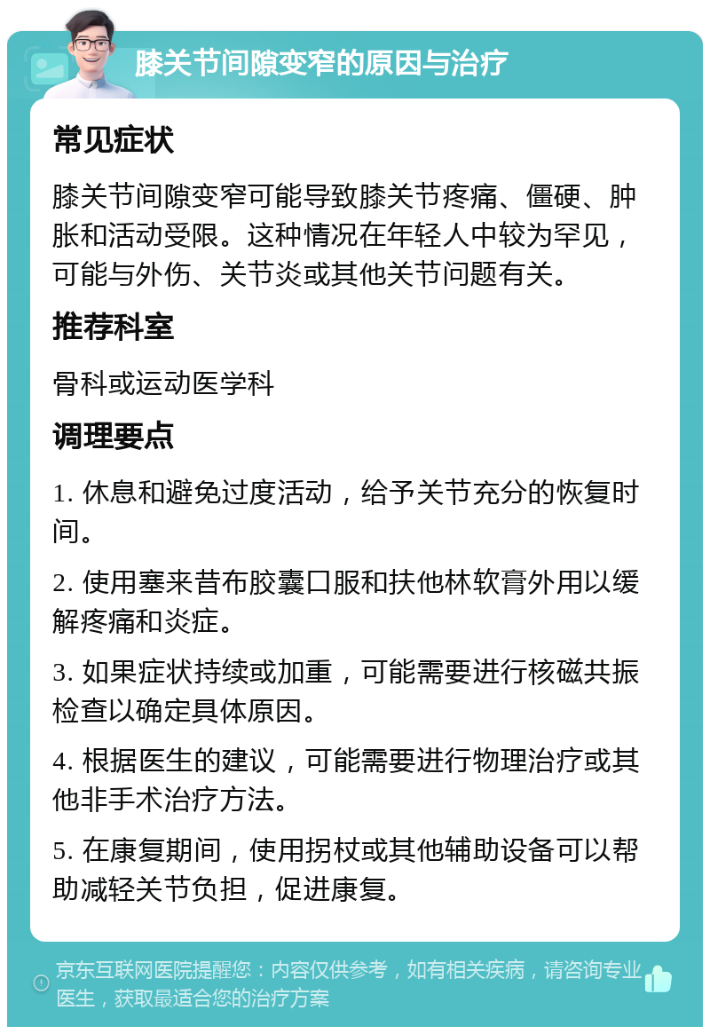 膝关节间隙变窄的原因与治疗 常见症状 膝关节间隙变窄可能导致膝关节疼痛、僵硬、肿胀和活动受限。这种情况在年轻人中较为罕见，可能与外伤、关节炎或其他关节问题有关。 推荐科室 骨科或运动医学科 调理要点 1. 休息和避免过度活动，给予关节充分的恢复时间。 2. 使用塞来昔布胶囊口服和扶他林软膏外用以缓解疼痛和炎症。 3. 如果症状持续或加重，可能需要进行核磁共振检查以确定具体原因。 4. 根据医生的建议，可能需要进行物理治疗或其他非手术治疗方法。 5. 在康复期间，使用拐杖或其他辅助设备可以帮助减轻关节负担，促进康复。