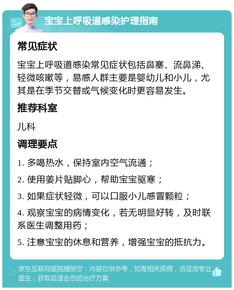 宝宝上呼吸道感染护理指南 常见症状 宝宝上呼吸道感染常见症状包括鼻塞、流鼻涕、轻微咳嗽等，易感人群主要是婴幼儿和小儿，尤其是在季节交替或气候变化时更容易发生。 推荐科室 儿科 调理要点 1. 多喝热水，保持室内空气流通； 2. 使用姜片贴脚心，帮助宝宝驱寒； 3. 如果症状轻微，可以口服小儿感冒颗粒； 4. 观察宝宝的病情变化，若无明显好转，及时联系医生调整用药； 5. 注意宝宝的休息和营养，增强宝宝的抵抗力。