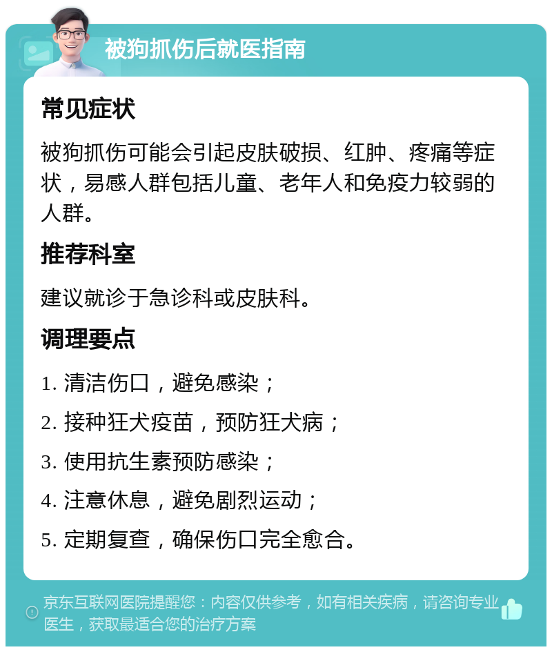 被狗抓伤后就医指南 常见症状 被狗抓伤可能会引起皮肤破损、红肿、疼痛等症状，易感人群包括儿童、老年人和免疫力较弱的人群。 推荐科室 建议就诊于急诊科或皮肤科。 调理要点 1. 清洁伤口，避免感染； 2. 接种狂犬疫苗，预防狂犬病； 3. 使用抗生素预防感染； 4. 注意休息，避免剧烈运动； 5. 定期复查，确保伤口完全愈合。