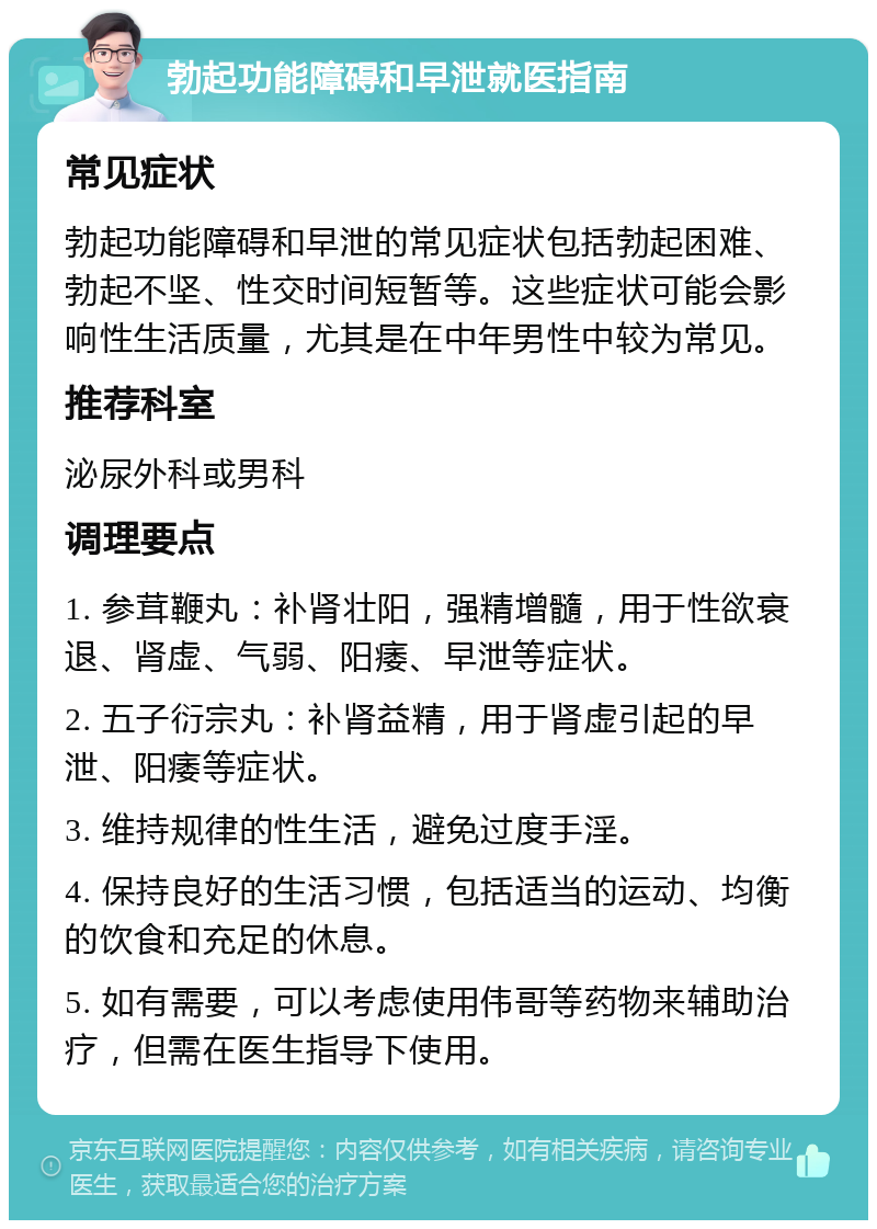 勃起功能障碍和早泄就医指南 常见症状 勃起功能障碍和早泄的常见症状包括勃起困难、勃起不坚、性交时间短暂等。这些症状可能会影响性生活质量，尤其是在中年男性中较为常见。 推荐科室 泌尿外科或男科 调理要点 1. 参茸鞭丸：补肾壮阳，强精增髓，用于性欲衰退、肾虚、气弱、阳痿、早泄等症状。 2. 五子衍宗丸：补肾益精，用于肾虚引起的早泄、阳痿等症状。 3. 维持规律的性生活，避免过度手淫。 4. 保持良好的生活习惯，包括适当的运动、均衡的饮食和充足的休息。 5. 如有需要，可以考虑使用伟哥等药物来辅助治疗，但需在医生指导下使用。