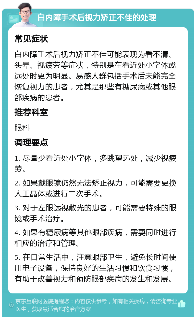 白内障手术后视力矫正不佳的处理 常见症状 白内障手术后视力矫正不佳可能表现为看不清、头晕、视疲劳等症状，特别是在看近处小字体或远处时更为明显。易感人群包括手术后未能完全恢复视力的患者，尤其是那些有糖尿病或其他眼部疾病的患者。 推荐科室 眼科 调理要点 1. 尽量少看近处小字体，多眺望远处，减少视疲劳。 2. 如果戴眼镜仍然无法矫正视力，可能需要更换人工晶体或进行二次手术。 3. 对于左眼远视散光的患者，可能需要特殊的眼镜或手术治疗。 4. 如果有糖尿病等其他眼部疾病，需要同时进行相应的治疗和管理。 5. 在日常生活中，注意眼部卫生，避免长时间使用电子设备，保持良好的生活习惯和饮食习惯，有助于改善视力和预防眼部疾病的发生和发展。