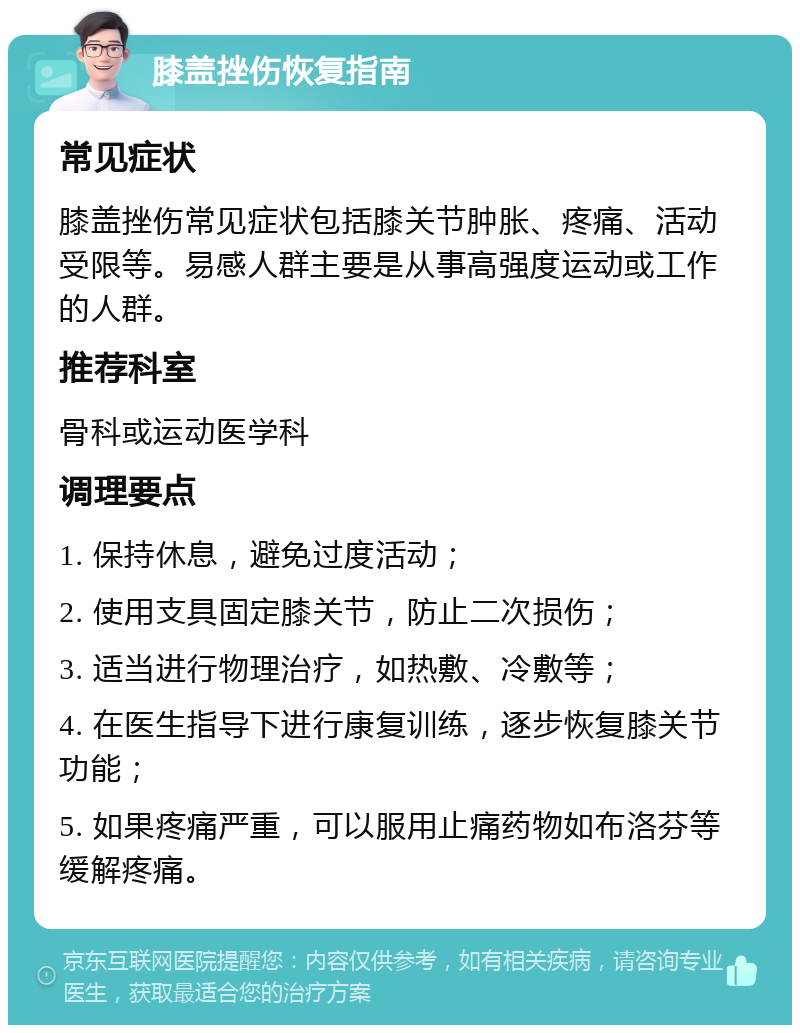 膝盖挫伤恢复指南 常见症状 膝盖挫伤常见症状包括膝关节肿胀、疼痛、活动受限等。易感人群主要是从事高强度运动或工作的人群。 推荐科室 骨科或运动医学科 调理要点 1. 保持休息，避免过度活动； 2. 使用支具固定膝关节，防止二次损伤； 3. 适当进行物理治疗，如热敷、冷敷等； 4. 在医生指导下进行康复训练，逐步恢复膝关节功能； 5. 如果疼痛严重，可以服用止痛药物如布洛芬等缓解疼痛。