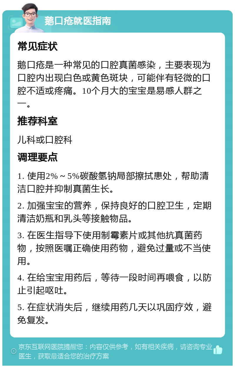 鹅口疮就医指南 常见症状 鹅口疮是一种常见的口腔真菌感染，主要表现为口腔内出现白色或黄色斑块，可能伴有轻微的口腔不适或疼痛。10个月大的宝宝是易感人群之一。 推荐科室 儿科或口腔科 调理要点 1. 使用2%～5%碳酸氢钠局部擦拭患处，帮助清洁口腔并抑制真菌生长。 2. 加强宝宝的营养，保持良好的口腔卫生，定期清洁奶瓶和乳头等接触物品。 3. 在医生指导下使用制霉素片或其他抗真菌药物，按照医嘱正确使用药物，避免过量或不当使用。 4. 在给宝宝用药后，等待一段时间再喂食，以防止引起呕吐。 5. 在症状消失后，继续用药几天以巩固疗效，避免复发。