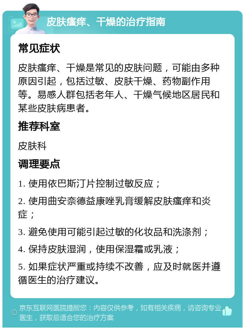 皮肤瘙痒、干燥的治疗指南 常见症状 皮肤瘙痒、干燥是常见的皮肤问题，可能由多种原因引起，包括过敏、皮肤干燥、药物副作用等。易感人群包括老年人、干燥气候地区居民和某些皮肤病患者。 推荐科室 皮肤科 调理要点 1. 使用依巴斯汀片控制过敏反应； 2. 使用曲安奈德益康唑乳膏缓解皮肤瘙痒和炎症； 3. 避免使用可能引起过敏的化妆品和洗涤剂； 4. 保持皮肤湿润，使用保湿霜或乳液； 5. 如果症状严重或持续不改善，应及时就医并遵循医生的治疗建议。