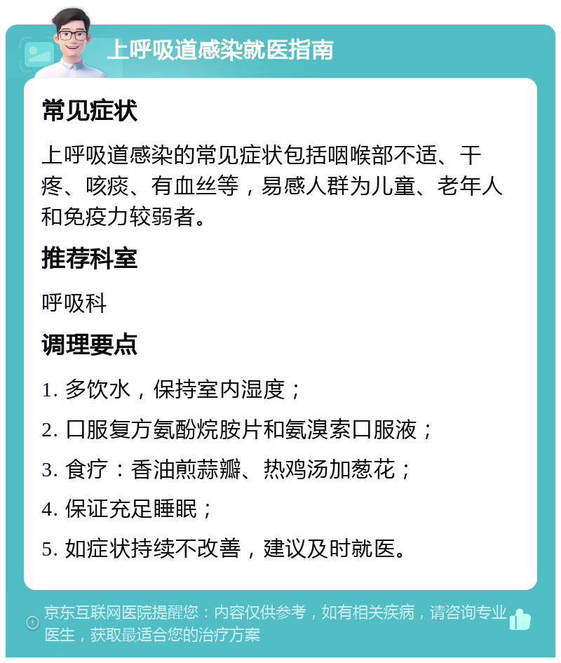 上呼吸道感染就医指南 常见症状 上呼吸道感染的常见症状包括咽喉部不适、干疼、咳痰、有血丝等，易感人群为儿童、老年人和免疫力较弱者。 推荐科室 呼吸科 调理要点 1. 多饮水，保持室内湿度； 2. 口服复方氨酚烷胺片和氨溴索口服液； 3. 食疗：香油煎蒜瓣、热鸡汤加葱花； 4. 保证充足睡眠； 5. 如症状持续不改善，建议及时就医。