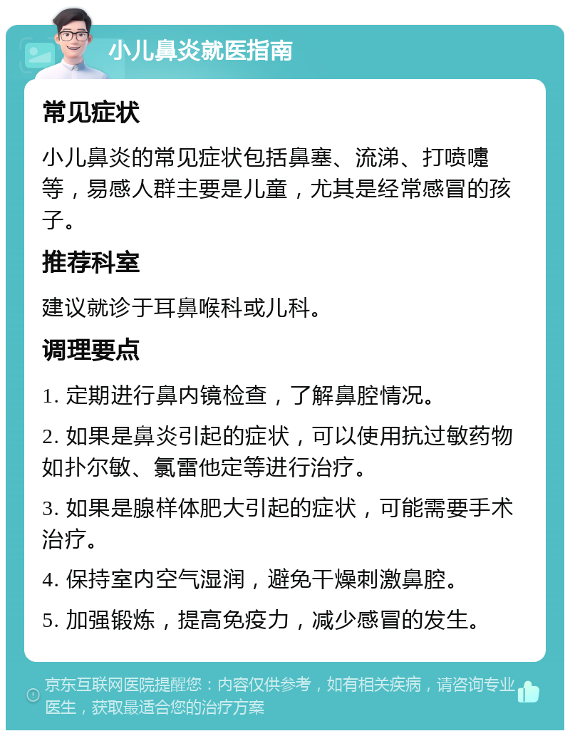 小儿鼻炎就医指南 常见症状 小儿鼻炎的常见症状包括鼻塞、流涕、打喷嚏等，易感人群主要是儿童，尤其是经常感冒的孩子。 推荐科室 建议就诊于耳鼻喉科或儿科。 调理要点 1. 定期进行鼻内镜检查，了解鼻腔情况。 2. 如果是鼻炎引起的症状，可以使用抗过敏药物如扑尔敏、氯雷他定等进行治疗。 3. 如果是腺样体肥大引起的症状，可能需要手术治疗。 4. 保持室内空气湿润，避免干燥刺激鼻腔。 5. 加强锻炼，提高免疫力，减少感冒的发生。