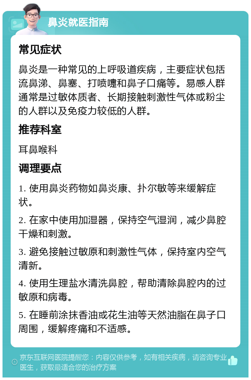 鼻炎就医指南 常见症状 鼻炎是一种常见的上呼吸道疾病，主要症状包括流鼻涕、鼻塞、打喷嚏和鼻子口痛等。易感人群通常是过敏体质者、长期接触刺激性气体或粉尘的人群以及免疫力较低的人群。 推荐科室 耳鼻喉科 调理要点 1. 使用鼻炎药物如鼻炎康、扑尔敏等来缓解症状。 2. 在家中使用加湿器，保持空气湿润，减少鼻腔干燥和刺激。 3. 避免接触过敏原和刺激性气体，保持室内空气清新。 4. 使用生理盐水清洗鼻腔，帮助清除鼻腔内的过敏原和病毒。 5. 在睡前涂抹香油或花生油等天然油脂在鼻子口周围，缓解疼痛和不适感。