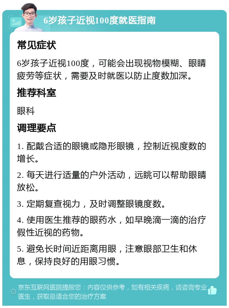 6岁孩子近视100度就医指南 常见症状 6岁孩子近视100度，可能会出现视物模糊、眼睛疲劳等症状，需要及时就医以防止度数加深。 推荐科室 眼科 调理要点 1. 配戴合适的眼镜或隐形眼镜，控制近视度数的增长。 2. 每天进行适量的户外活动，远眺可以帮助眼睛放松。 3. 定期复查视力，及时调整眼镜度数。 4. 使用医生推荐的眼药水，如早晚滴一滴的治疗假性近视的药物。 5. 避免长时间近距离用眼，注意眼部卫生和休息，保持良好的用眼习惯。