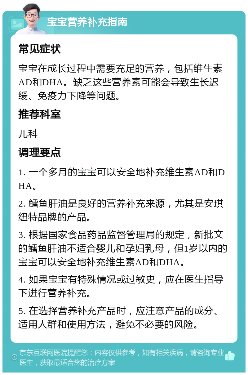 宝宝营养补充指南 常见症状 宝宝在成长过程中需要充足的营养，包括维生素AD和DHA。缺乏这些营养素可能会导致生长迟缓、免疫力下降等问题。 推荐科室 儿科 调理要点 1. 一个多月的宝宝可以安全地补充维生素AD和DHA。 2. 鳕鱼肝油是良好的营养补充来源，尤其是安琪纽特品牌的产品。 3. 根据国家食品药品监督管理局的规定，新批文的鳕鱼肝油不适合婴儿和孕妇乳母，但1岁以内的宝宝可以安全地补充维生素AD和DHA。 4. 如果宝宝有特殊情况或过敏史，应在医生指导下进行营养补充。 5. 在选择营养补充产品时，应注意产品的成分、适用人群和使用方法，避免不必要的风险。