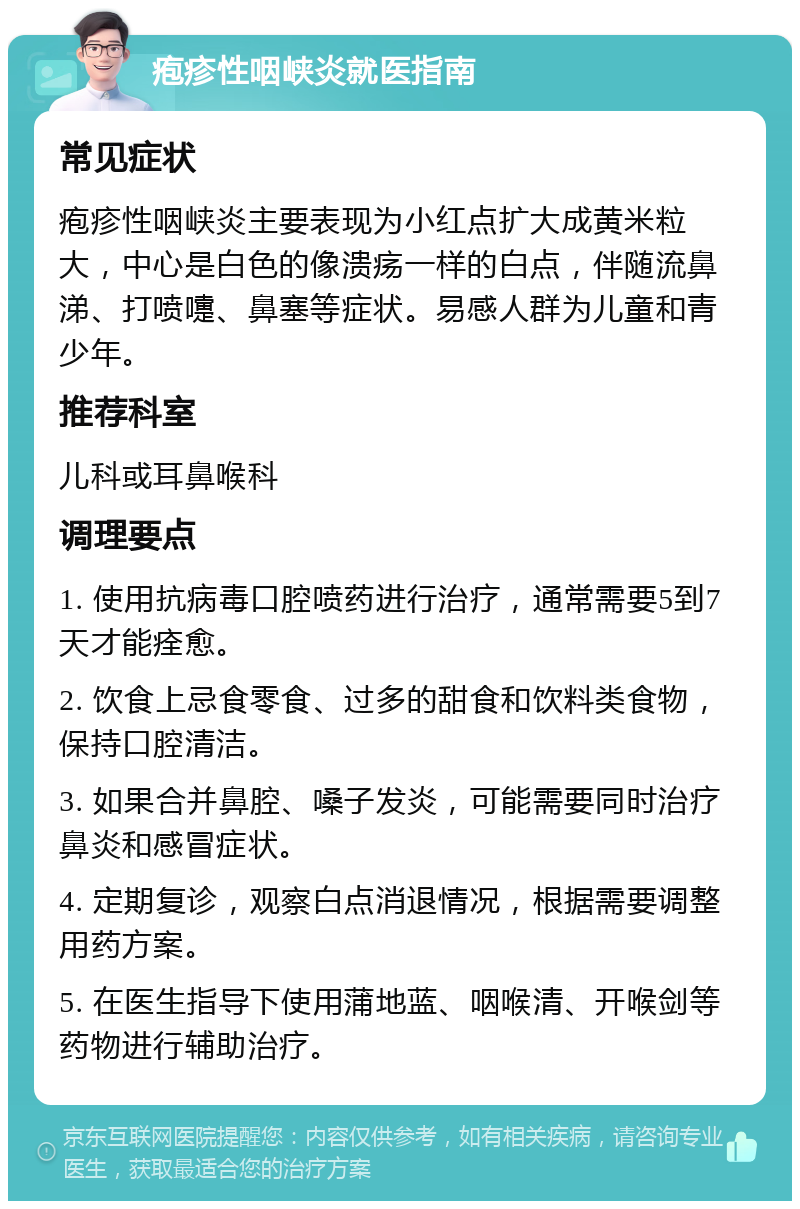 疱疹性咽峡炎就医指南 常见症状 疱疹性咽峡炎主要表现为小红点扩大成黄米粒大，中心是白色的像溃疡一样的白点，伴随流鼻涕、打喷嚏、鼻塞等症状。易感人群为儿童和青少年。 推荐科室 儿科或耳鼻喉科 调理要点 1. 使用抗病毒口腔喷药进行治疗，通常需要5到7天才能痊愈。 2. 饮食上忌食零食、过多的甜食和饮料类食物，保持口腔清洁。 3. 如果合并鼻腔、嗓子发炎，可能需要同时治疗鼻炎和感冒症状。 4. 定期复诊，观察白点消退情况，根据需要调整用药方案。 5. 在医生指导下使用蒲地蓝、咽喉清、开喉剑等药物进行辅助治疗。