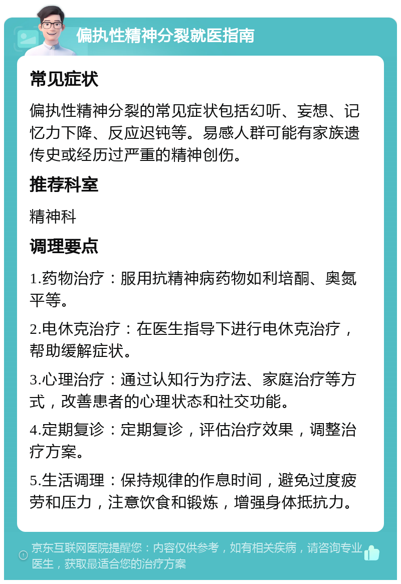 偏执性精神分裂就医指南 常见症状 偏执性精神分裂的常见症状包括幻听、妄想、记忆力下降、反应迟钝等。易感人群可能有家族遗传史或经历过严重的精神创伤。 推荐科室 精神科 调理要点 1.药物治疗：服用抗精神病药物如利培酮、奥氮平等。 2.电休克治疗：在医生指导下进行电休克治疗，帮助缓解症状。 3.心理治疗：通过认知行为疗法、家庭治疗等方式，改善患者的心理状态和社交功能。 4.定期复诊：定期复诊，评估治疗效果，调整治疗方案。 5.生活调理：保持规律的作息时间，避免过度疲劳和压力，注意饮食和锻炼，增强身体抵抗力。