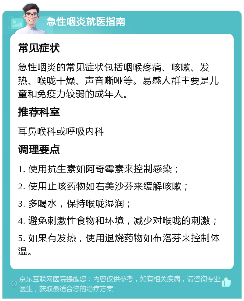 急性咽炎就医指南 常见症状 急性咽炎的常见症状包括咽喉疼痛、咳嗽、发热、喉咙干燥、声音嘶哑等。易感人群主要是儿童和免疫力较弱的成年人。 推荐科室 耳鼻喉科或呼吸内科 调理要点 1. 使用抗生素如阿奇霉素来控制感染； 2. 使用止咳药物如右美沙芬来缓解咳嗽； 3. 多喝水，保持喉咙湿润； 4. 避免刺激性食物和环境，减少对喉咙的刺激； 5. 如果有发热，使用退烧药物如布洛芬来控制体温。