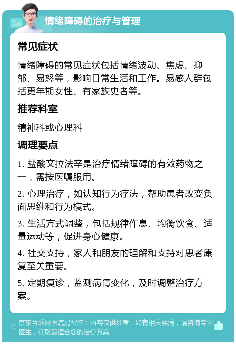 情绪障碍的治疗与管理 常见症状 情绪障碍的常见症状包括情绪波动、焦虑、抑郁、易怒等，影响日常生活和工作。易感人群包括更年期女性、有家族史者等。 推荐科室 精神科或心理科 调理要点 1. 盐酸文拉法辛是治疗情绪障碍的有效药物之一，需按医嘱服用。 2. 心理治疗，如认知行为疗法，帮助患者改变负面思维和行为模式。 3. 生活方式调整，包括规律作息、均衡饮食、适量运动等，促进身心健康。 4. 社交支持，家人和朋友的理解和支持对患者康复至关重要。 5. 定期复诊，监测病情变化，及时调整治疗方案。